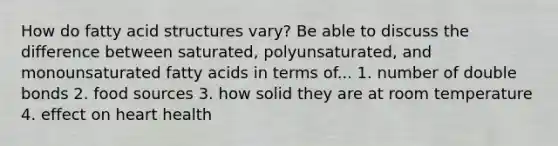 How do fatty acid structures vary? Be able to discuss the difference between saturated, polyunsaturated, and monounsaturated fatty acids in terms of... 1. number of double bonds 2. food sources 3. how solid they are at room temperature 4. effect on heart health