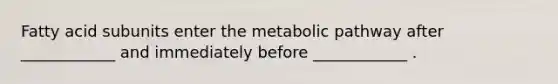 Fatty acid subunits enter the metabolic pathway after ____________ and immediately before ____________ .