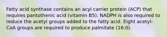 Fatty acid synthase contains an acyl carrier protein (ACP) that requires pantothenic acid (vitamin B5). NADPH is also required to reduce the acetyl groups added to the fatty acid. Eight acetyl-CoA groups are required to produce palmitate (16:0).