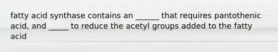 fatty acid synthase contains an ______ that requires pantothenic acid, and _____ to reduce the acetyl groups added to the fatty acid