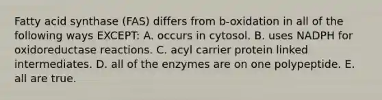 Fatty acid synthase (FAS) differs from b-oxidation in all of the following ways EXCEPT: A. occurs in cytosol. B. uses NADPH for oxidoreductase reactions. C. acyl carrier protein linked intermediates. D. all of the enzymes are on one polypeptide. E. all are true.