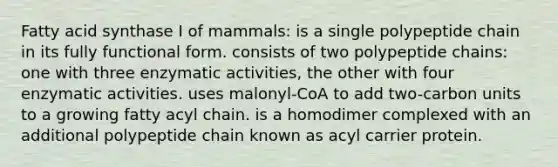 Fatty acid synthase I of mammals: is a single polypeptide chain in its fully functional form. consists of two polypeptide chains: one with three enzymatic activities, the other with four enzymatic activities. uses malonyl-CoA to add two-carbon units to a growing fatty acyl chain. is a homodimer complexed with an additional polypeptide chain known as acyl carrier protein.