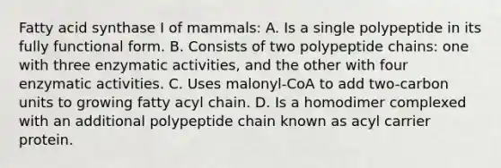 Fatty acid synthase I of mammals: A. Is a single polypeptide in its fully functional form. B. Consists of two polypeptide chains: one with three enzymatic activities, and the other with four enzymatic activities. C. Uses malonyl-CoA to add two-carbon units to growing fatty acyl chain. D. Is a homodimer complexed with an additional polypeptide chain known as acyl carrier protein.