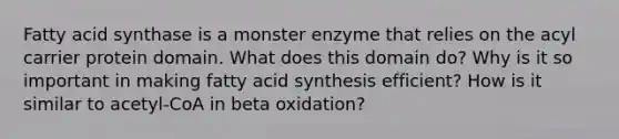 Fatty acid synthase is a monster enzyme that relies on the acyl carrier protein domain. What does this domain do? Why is it so important in making fatty acid synthesis efficient? How is it similar to acetyl-CoA in beta oxidation?