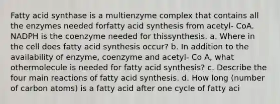 Fatty acid synthase is a multienzyme complex that contains all the enzymes needed forfatty acid synthesis from acetyl- CoA. NADPH is the coenzyme needed for thissynthesis. a. Where in the cell does fatty acid synthesis occur? b. In addition to the availability of enzyme, coenzyme and acetyl- Co A, what othermolecule is needed for fatty acid synthesis? c. Describe the four main reactions of fatty acid synthesis. d. How long (number of carbon atoms) is a fatty acid after one cycle of fatty aci