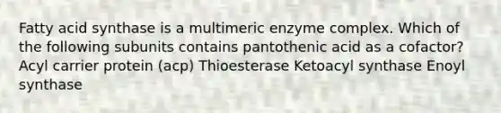 Fatty acid synthase is a multimeric enzyme complex. Which of the following subunits contains pantothenic acid as a cofactor? Acyl carrier protein (acp) Thioesterase Ketoacyl synthase Enoyl synthase