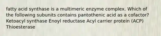 fatty acid synthase is a multimeric enzyme complex. Which of the following subunits contains pantothenic acid as a cofactor? Ketoacyl synthase Enoyl reductase Acyl carrier protein (ACP) Thioesterase