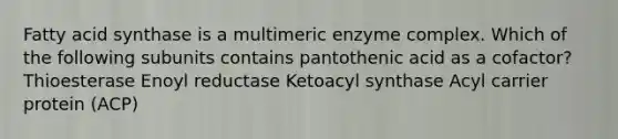 Fatty acid synthase is a multimeric enzyme complex. Which of the following subunits contains pantothenic acid as a cofactor? Thioesterase Enoyl reductase Ketoacyl synthase Acyl carrier protein (ACP)