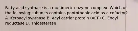 Fatty acid synthase is a multimeric enzyme complex. Which of the following subunits contains pantothenic acid as a cofactor? A. Ketoacyl synthase B. Acyl carrier protein (ACP) C. Enoyl reductase D. Thioesterase