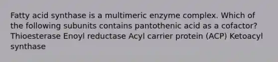 Fatty acid synthase is a multimeric enzyme complex. Which of the following subunits contains pantothenic acid as a cofactor? Thioesterase Enoyl reductase Acyl carrier protein (ACP) Ketoacyl synthase