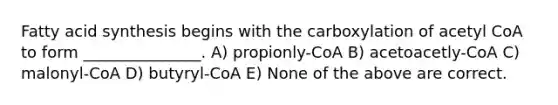 Fatty acid synthesis begins with the carboxylation of acetyl CoA to form _______________. A) propionly-CoA B) acetoacetly-CoA C) malonyl-CoA D) butyryl-CoA E) None of the above are correct.