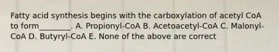 Fatty acid synthesis begins with the carboxylation of acetyl CoA to form________. A. Propionyl-CoA B. Acetoacetyl-CoA C. Malonyl-CoA D. Butyryl-CoA E. None of the above are correct