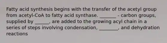 Fatty acid synthesis begins with the transfer of the acetyl group from acetyl-CoA to fatty acid synthase. _______ - carbon groups, supplied by ______, are added to the growing acyl chain in a series of steps involving condensation, ________, and dehydration reactions