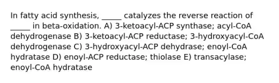 In fatty acid synthesis, _____ catalyzes the reverse reaction of _____ in beta-oxidation. A) 3-ketoacyl-ACP synthase; acyl-CoA dehydrogenase B) 3-ketoacyl-ACP reductase; 3-hydroxyacyl-CoA dehydrogenase C) 3-hydroxyacyl-ACP dehydrase; enoyl-CoA hydratase D) enoyl-ACP reductase; thiolase E) transacylase; enoyl-CoA hydratase