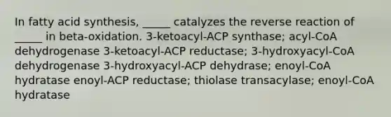 In fatty acid synthesis, _____ catalyzes the reverse reaction of _____ in beta-oxidation. 3-ketoacyl-ACP synthase; acyl-CoA dehydrogenase 3-ketoacyl-ACP reductase; 3-hydroxyacyl-CoA dehydrogenase 3-hydroxyacyl-ACP dehydrase; enoyl-CoA hydratase enoyl-ACP reductase; thiolase transacylase; enoyl-CoA hydratase