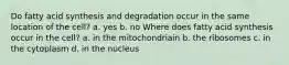 Do fatty acid synthesis and degradation occur in the same location of the cell? a. yes b. no Where does fatty acid synthesis occur in the cell? a. in the mitochondriain b. the ribosomes c. in the cytoplasm d. in the nucleus