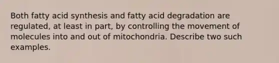 Both fatty acid synthesis and fatty acid degradation are regulated, at least in part, by controlling the movement of molecules into and out of mitochondria. Describe two such examples.