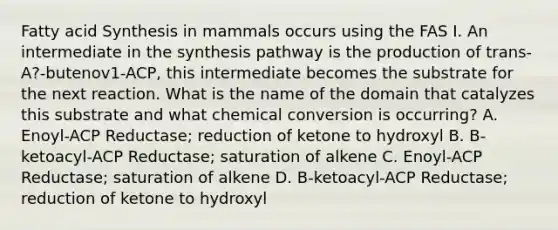 Fatty acid Synthesis in mammals occurs using the FAS I. An intermediate in the synthesis pathway is the production of trans-A?-butenov1-ACP, this intermediate becomes the substrate for the next reaction. What is the name of the domain that catalyzes this substrate and what chemical conversion is occurring? A. Enoyl-ACP Reductase; reduction of ketone to hydroxyl B. B-ketoacyl-ACP Reductase; saturation of alkene C. Enoyl-ACP Reductase; saturation of alkene D. B-ketoacyl-ACP Reductase; reduction of ketone to hydroxyl