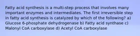 Fatty acid synthesis is a multi-step process that involves many important enzymes and intermediates. The first irreversible step in fatty acid synthesis is catalyzed by which of the following? a) Glucose 6-phosphate dehydrogenase b) Fatty acid synthase c) Malonyl CoA carboxylase d) Acetyl CoA carboxylase