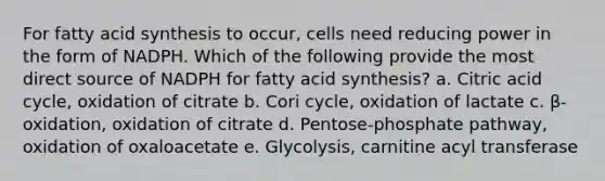 For fatty acid synthesis to occur, cells need reducing power in the form of NADPH. Which of the following provide the most direct source of NADPH for fatty acid synthesis? a. Citric acid cycle, oxidation of citrate b. Cori cycle, oxidation of lactate c. β-oxidation, oxidation of citrate d. Pentose-phosphate pathway, oxidation of oxaloacetate e. Glycolysis, carnitine acyl transferase