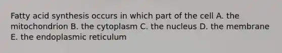 Fatty acid synthesis occurs in which part of the cell A. the mitochondrion B. the cytoplasm C. the nucleus D. the membrane E. the endoplasmic reticulum