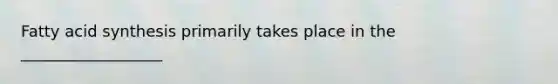 Fatty acid synthesis primarily takes place in the __________________