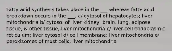 Fatty acid synthesis takes place in the ___ whereas fatty acid breakdown occurs in the ___. a/ cytosol of hepatocytes; liver mitochondria b/ cytosol of liver kidney, brain, lung, adipose tissue, & other tissue; liver mitochondria c/ liver-cell endoplasmic reticulum; liver cytosol d/ cell membrane; liver mitochondria e/ peroxisomes of most cells; liver mitochondria