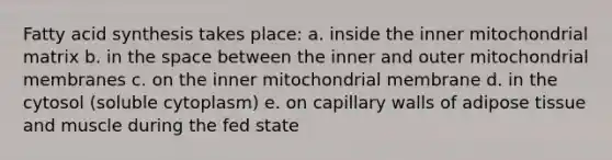 Fatty acid synthesis takes place: a. inside the inner mitochondrial matrix b. in <a href='https://www.questionai.com/knowledge/k0Lyloclid-the-space' class='anchor-knowledge'>the space</a> between the inner and outer mitochondrial membranes c. on the inner mitochondrial membrane d. in the cytosol (soluble cytoplasm) e. on capillary walls of adipose tissue and muscle during the fed state