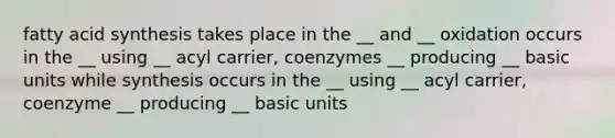 fatty acid synthesis takes place in the __ and __ oxidation occurs in the __ using __ acyl carrier, coenzymes __ producing __ basic units while synthesis occurs in the __ using __ acyl carrier, coenzyme __ producing __ basic units