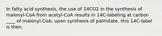 In fatty acid synthesis, the use of 14CO2 in the synthesis of malonyl-CoA from acetyl-CoA results in 14C-labeling at carbon ____ of malonyl-CoA; upon synthesis of palmitate, this 14C-label is then.