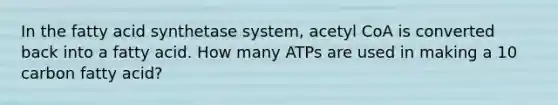 In the fatty acid synthetase system, acetyl CoA is converted back into a fatty acid. How many ATPs are used in making a 10 carbon fatty acid?