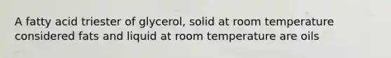 A fatty acid triester of glycerol, solid at room temperature considered fats and liquid at room temperature are oils