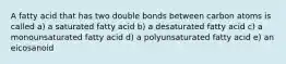 A fatty acid that has two double bonds between carbon atoms is called a) a saturated fatty acid b) a desaturated fatty acid c) a monounsaturated fatty acid d) a polyunsaturated fatty acid e) an eicosanoid