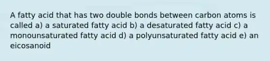 A fatty acid that has two double bonds between carbon atoms is called a) a saturated fatty acid b) a desaturated fatty acid c) a monounsaturated fatty acid d) a polyunsaturated fatty acid e) an eicosanoid