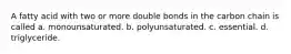 A fatty acid with two or more double bonds in the carbon chain is called a. monounsaturated. b. polyunsaturated. c. essential. d. triglyceride.