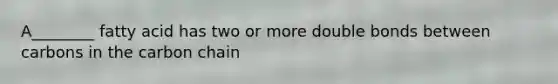 A________ fatty acid has two or more double bonds between carbons in the carbon chain