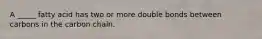 A _____ fatty acid has two or more double bonds between carbons in the carbon chain.