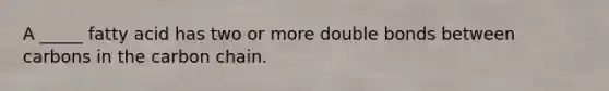 A _____ fatty acid has two or more double bonds between carbons in the carbon chain.