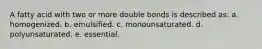 A fatty acid with two or more double bonds is described as: a. homogenized. b. emulsified. c. monounsaturated. d. polyunsaturated. e. essential.