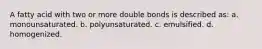 A fatty acid with two or more double bonds is described as: a. monounsaturated. b. polyunsaturated. c. emulsified. d. homogenized.