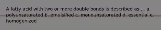 A fatty acid with two or more double bonds is described as.... a. polyunsaturated b. emulsified c. monounsaturated d. essential e. homogenized