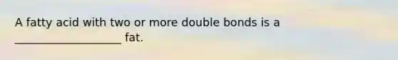 A fatty acid with two or more double bonds is a ___________________ fat.