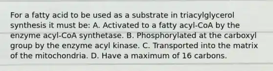 For a fatty acid to be used as a substrate in triacylglycerol synthesis it must be: A. Activated to a fatty acyl-CoA by the enzyme acyl-CoA synthetase. B. Phosphorylated at the carboxyl group by the enzyme acyl kinase. C. Transported into the matrix of the mitochondria. D. Have a maximum of 16 carbons.