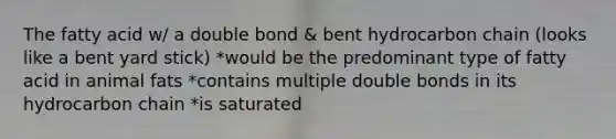 The fatty acid w/ a double bond & bent hydrocarbon chain (looks like a bent yard stick) *would be the predominant type of fatty acid in animal fats *contains multiple double bonds in its hydrocarbon chain *is saturated