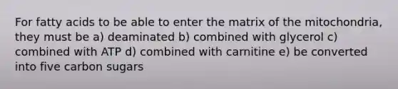 For fatty acids to be able to enter the matrix of the mitochondria, they must be a) deaminated b) combined with glycerol c) combined with ATP d) combined with carnitine e) be converted into five carbon sugars