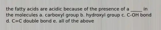 the fatty acids are acidic because of the presence of a _____ in the molecules a. carboxyl group b. hydroxyl group c. C-OH bond d. C=C double bond e. all of the above