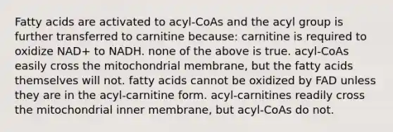 Fatty acids are activated to acyl-CoAs and the acyl group is further transferred to carnitine because: carnitine is required to oxidize NAD+ to NADH. none of the above is true. acyl-CoAs easily cross the mitochondrial membrane, but the fatty acids themselves will not. fatty acids cannot be oxidized by FAD unless they are in the acyl-carnitine form. acyl-carnitines readily cross the mitochondrial inner membrane, but acyl-CoAs do not.