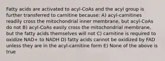 Fatty acids are activated to acyl-CoAs and the acyl group is further transferred to carnitine because: A) acyl-carnitines readily cross the mitochondrial inner membrane, but acyl-CoAs do not B) acyl-CoAs easily cross the mitochondrial membrane, but the fatty acids themselves will not C) carnitine is required to oxidize NAD+ to NADH D) fatty acids cannot be oxidized by FAD unless they are in the acyl-carnitine form E) None of the above is true