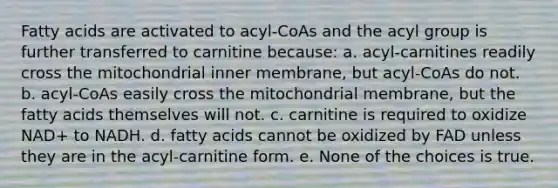 Fatty acids are activated to acyl-CoAs and the acyl group is further transferred to carnitine because: a. acyl-carnitines readily cross the mitochondrial inner membrane, but acyl-CoAs do not. b. acyl-CoAs easily cross the mitochondrial membrane, but the fatty acids themselves will not. c. carnitine is required to oxidize NAD+ to NADH. d. fatty acids cannot be oxidized by FAD unless they are in the acyl-carnitine form. e. None of the choices is true.