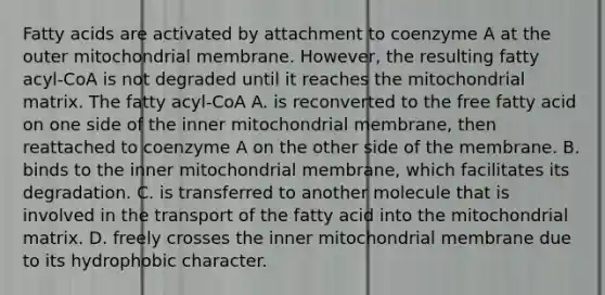 Fatty acids are activated by attachment to coenzyme A at the outer mitochondrial membrane. However, the resulting fatty acyl‑CoA is not degraded until it reaches the mitochondrial matrix. The fatty acyl‑CoA A. is reconverted to the free fatty acid on one side of the inner mitochondrial membrane, then reattached to coenzyme A on the other side of the membrane. B. binds to the inner mitochondrial membrane, which facilitates its degradation. C. is transferred to another molecule that is involved in the transport of the fatty acid into the mitochondrial matrix. D. freely crosses the inner mitochondrial membrane due to its hydrophobic character.